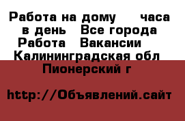 Работа на дому 2-3 часа в день - Все города Работа » Вакансии   . Калининградская обл.,Пионерский г.